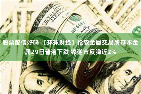 股票配债好吗 【环球财经】伦敦金属交易所基本金属29日普遍下跌 镍逆市反弹近2%