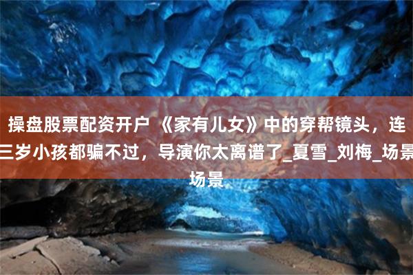 操盘股票配资开户 《家有儿女》中的穿帮镜头，连三岁小孩都骗不过，导演你太离谱了_夏雪_刘梅_场景