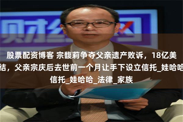 股票配资博客 宗馥莉争夺父亲遗产败诉，18亿美元账户被冻结，父亲宗庆后去世前一个月让手下设立信托_娃哈哈_法律_家族