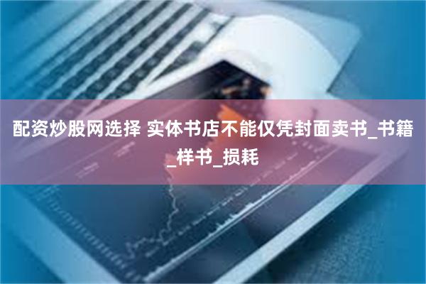 配资炒股网选择 实体书店不能仅凭封面卖书_书籍_样书_损耗