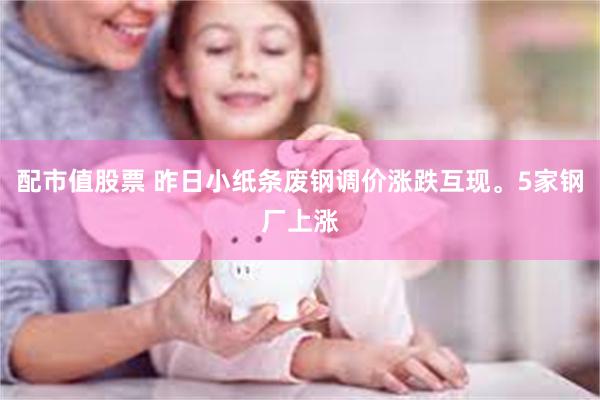 配市值股票 昨日小纸条废钢调价涨跌互现。5家钢厂上涨