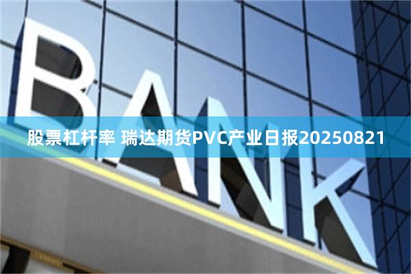 股票杠杆率 瑞达期货PVC产业日报20250821