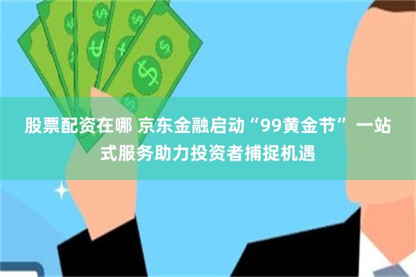 股票配资在哪 京东金融启动“99黄金节” 一站式服务助力投资者捕捉机遇