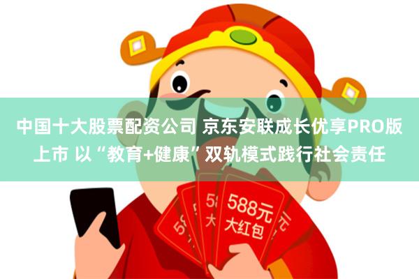 中国十大股票配资公司 京东安联成长优享PRO版上市 以“教育+健康”双轨模式践行社会责任