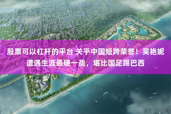 股票可以杠杆的平台 关乎中国短跨荣誉！吴艳妮遭遇生涯最硬一战，堪比国足踢巴西