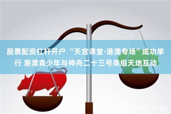 股票配资杠杆开户 “天宫课堂·港澳专场”成功举行 港澳青少年与神舟二十三号乘组天地互动