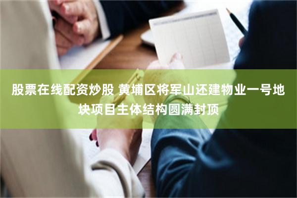 股票在线配资炒股 黄埔区将军山还建物业一号地块项目主体结构圆满封顶